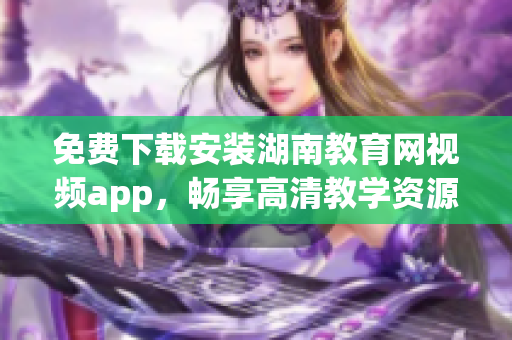 免费下载安装湖南教育网视频app，畅享高清教学资源