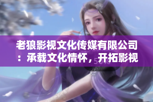 老狼影视文化传媒有限公司：承载文化情怀，开拓影视新蓝海