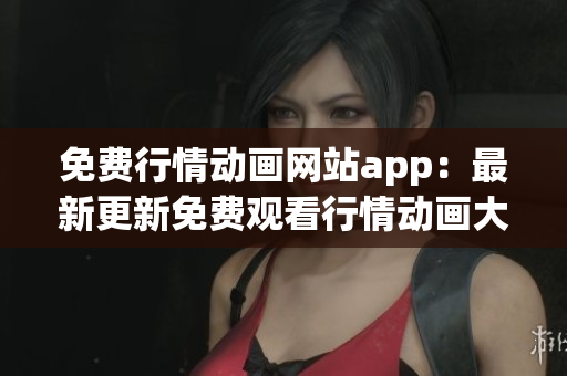 免费行情动画网站app：最新更新免费观看行情动画大全