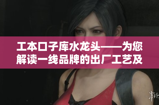 工本口子库水龙头——为您解读一线品牌的出厂工艺及安装维护技巧
