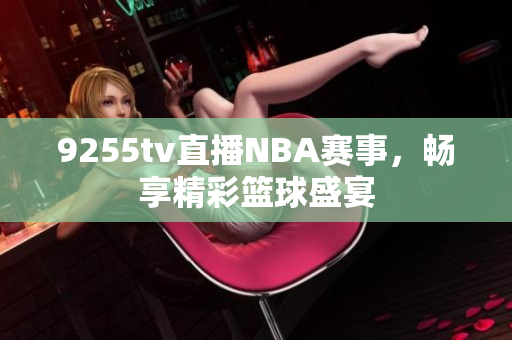 9255tv直播NBA赛事，畅享精彩篮球盛宴