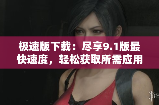 极速版下载：尽享9.1版最快速度，轻松获取所需应用