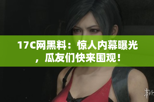 17C网黑料：惊人内幕曝光，瓜友们快来围观！