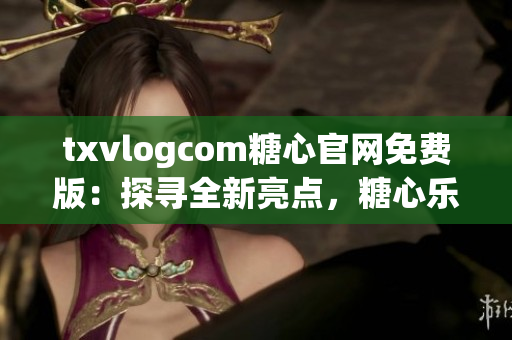 txvlogcom糖心官网免费版：探寻全新亮点，糖心乐趣无限