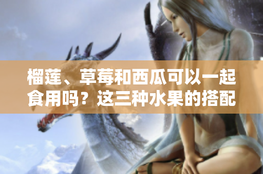 榴莲、草莓和西瓜可以一起食用吗？这三种水果的搭配是否适宜？