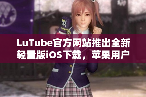 LuTube官方网站推出全新轻量版iOS下载，苹果用户专享快捷流畅体验
