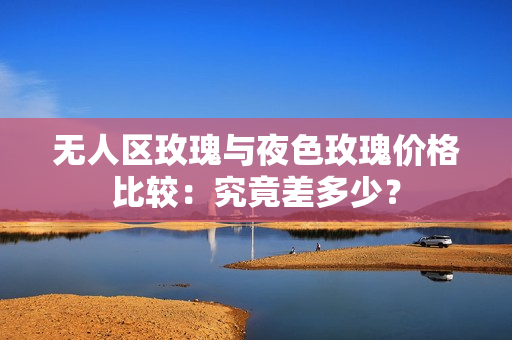 无人区玫瑰与夜色玫瑰价格比较：究竟差多少？