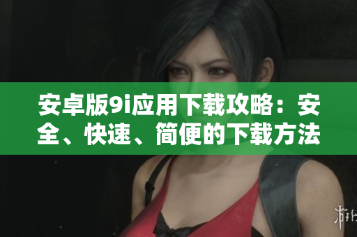 安卓版9i应用下载攻略：安全、快速、简便的下载方法分享