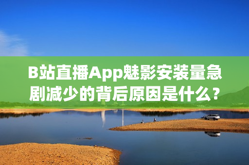 B站直播App魅影安装量急剧减少的背后原因是什么？