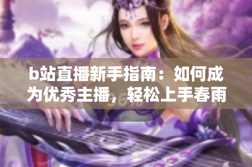 b站直播新手指南：如何成为优秀主播，轻松上手春雨直播教程