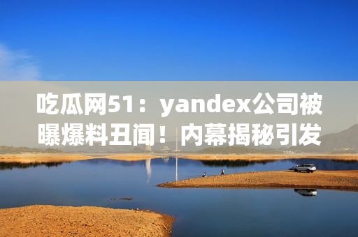 吃瓜网51：yandex公司被曝爆料丑闻！内幕揭秘引发轰动，网友热议