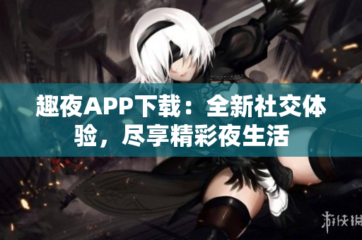 趣夜APP下载：全新社交体验，尽享精彩夜生活