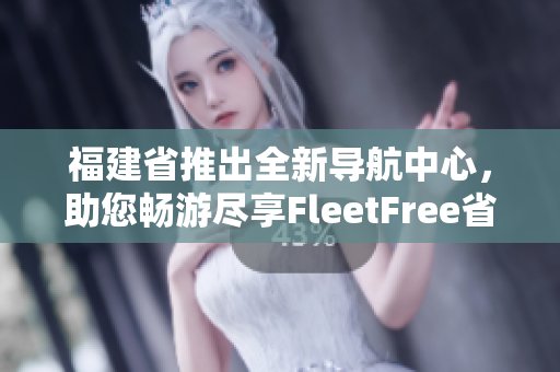 福建省推出全新导航中心，助您畅游尽享FleetFree省域APP！