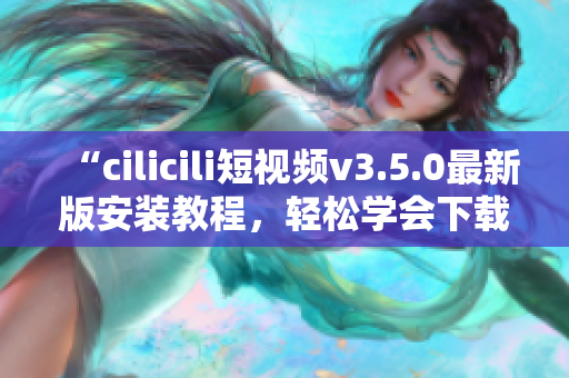 “cilicili短视频v3.5.0最新版安装教程，轻松学会下载和使用”