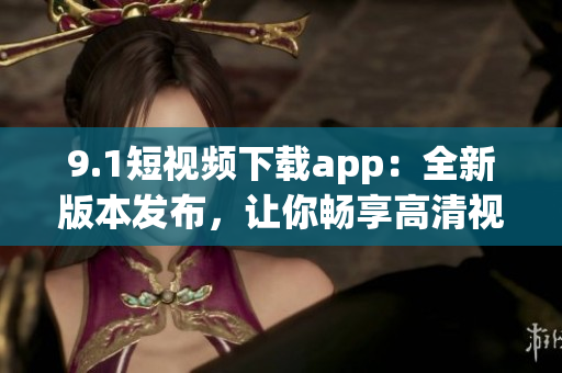 9.1短视频下载app：全新版本发布，让你畅享高清视频快速下载