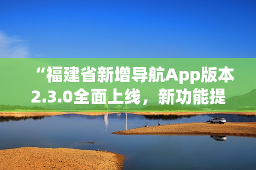“福建省新增导航App版本2.3.0全面上线，新功能提升用户体验”