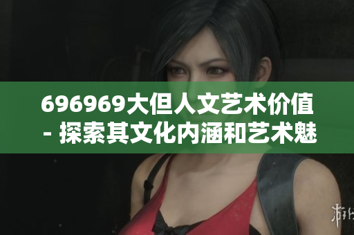 696969大但人文艺术价值 - 探索其文化内涵和艺术魅力