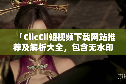 「CiicCii短视频下载网站推荐及解析大全，包含无水印视频下载方法和应用技巧」