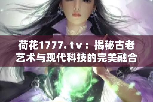 荷花1777. tⅴ：揭秘古老艺术与现代科技的完美融合