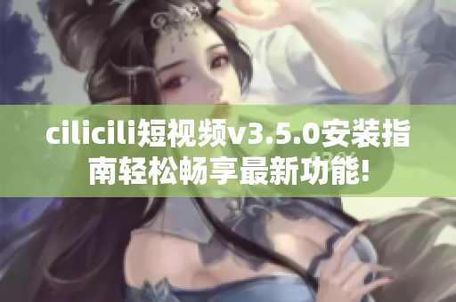 cilicili短视频v3.5.0安装指南轻松畅享最新功能!