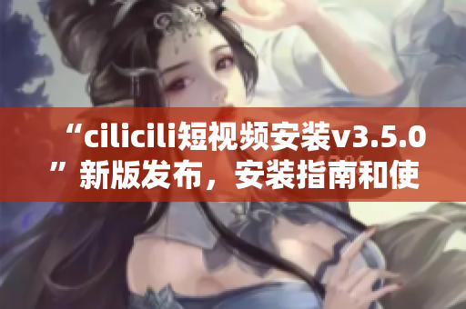 “cilicili短视频安装v3.5.0”新版发布，安装指南和使用技巧详解
