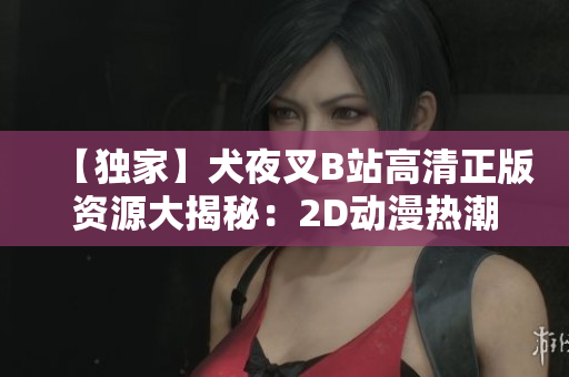 【独家】犬夜叉B站高清正版资源大揭秘：2D动漫热潮再续，极致视听享受一触即达