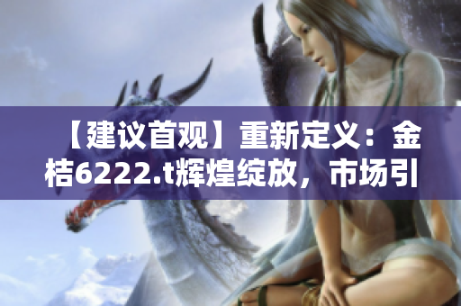 【建议首观】重新定义：金桔6222.t辉煌绽放，市场引领势如破竹