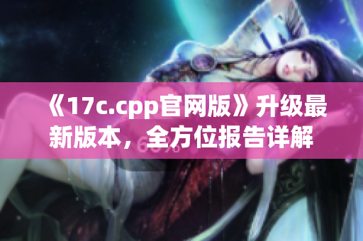 《17c.cpp官网版》升级最新版本，全方位报告详解
