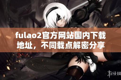 fulao2官方网站国内下载地址，不同载点解密分享