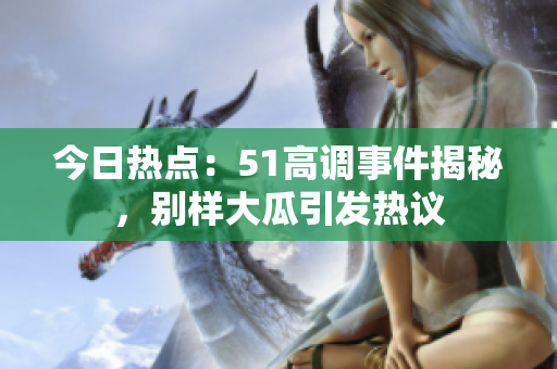 今日热点：51高调事件揭秘，别样大瓜引发热议