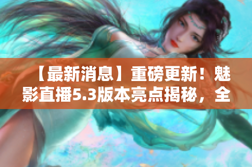 【最新消息】重磅更新！魅影直播5.3版本亮点揭秘，全面解读新特色