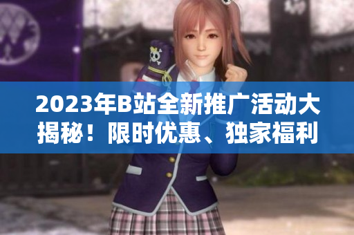 2023年B站全新推广活动大揭秘！限时优惠、独家福利一网打尽