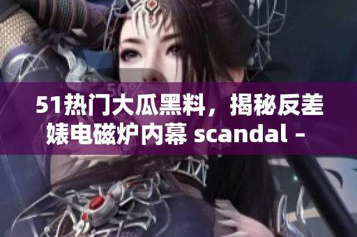 51热门大瓜黑料，揭秘反差婊电磁炉内幕 scandal – 探索真相