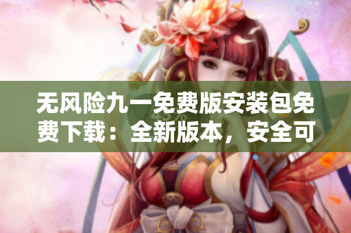 无风险九一免费版安装包免费下载：全新版本，安全可靠、操作简便