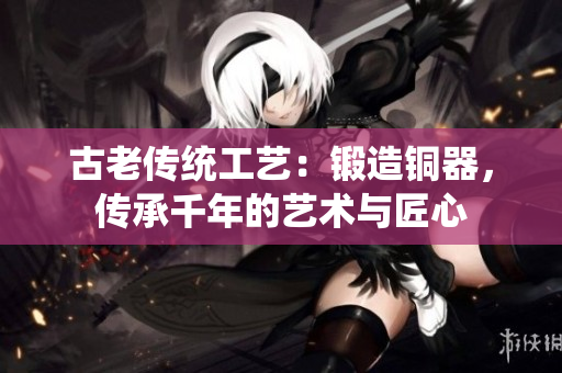 古老传统工艺：锻造铜器，传承千年的艺术与匠心