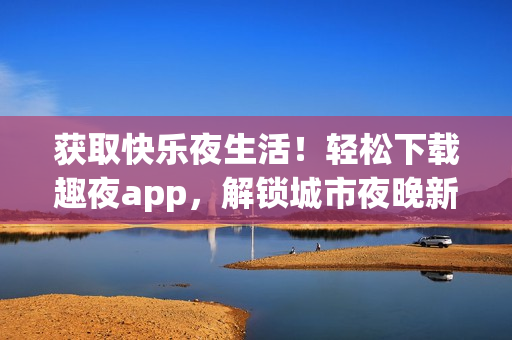 获取快乐夜生活！轻松下载趣夜app，解锁城市夜晚新体验