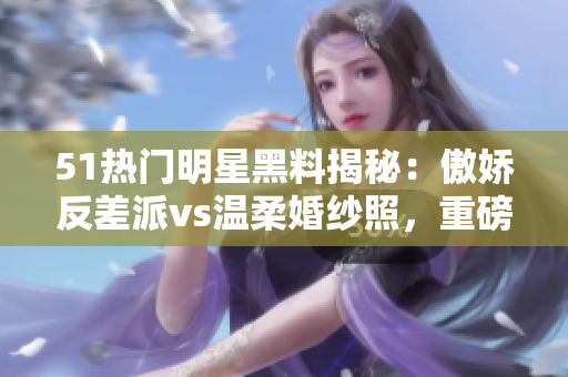 51热门明星黑料揭秘：傲娇反差派vs温柔婚纱照，重磅曝光电磁炉私照 scandal!
