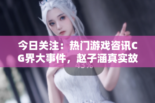 今日关注：热门游戏咨讯CG界大事件，赵子涵真实故事揭秘