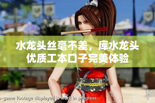 水龙头丝毫不差，库水龙头优质工本口子完美体验