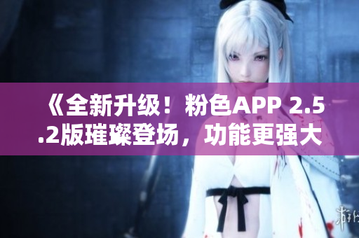 《全新升级！粉色APP 2.5.2版璀璨登场，功能更强大体验更卓越》