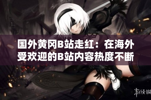 国外黄冈B站走红：在海外受欢迎的B站内容热度不断攀升