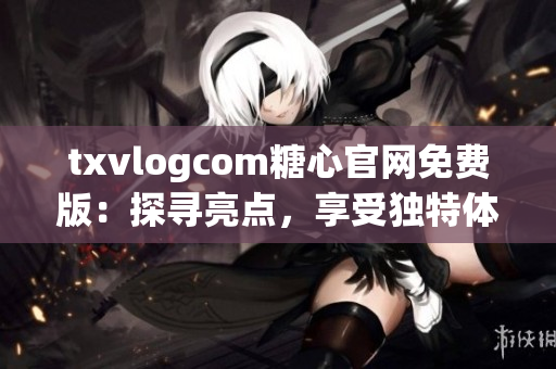 txvlogcom糖心官网免费版：探寻亮点，享受独特体验