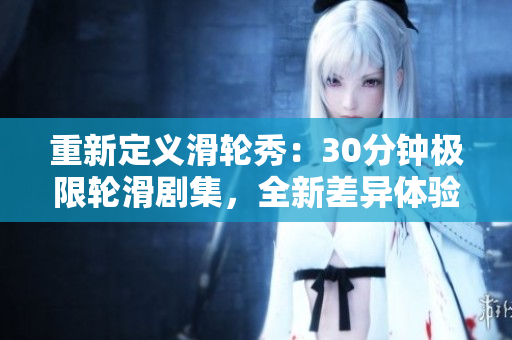 重新定义滑轮秀：30分钟极限轮滑剧集，全新差异体验