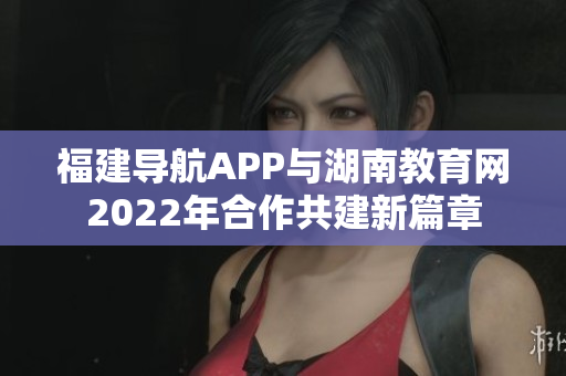 福建导航APP与湖南教育网2022年合作共建新篇章