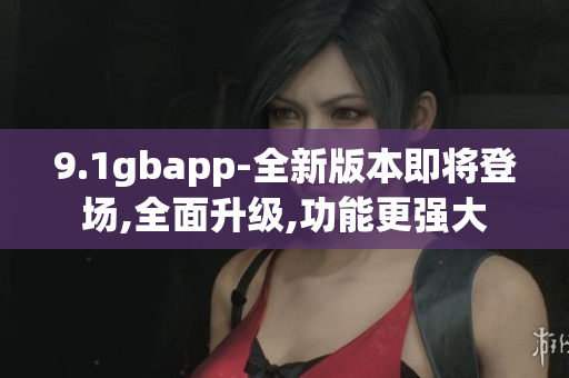 9.1gbapp-全新版本即将登场,全面升级,功能更强大