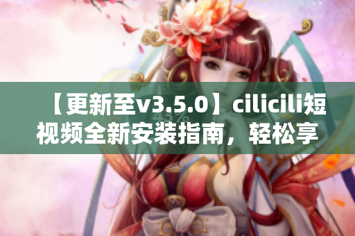 【更新至v3.5.0】cilicili短视频全新安装指南，轻松享受最新功能!