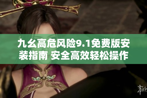 九幺高危风险9.1免费版安装指南 安全高效轻松操作，为您的设备提供全方位保护