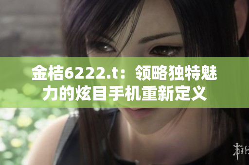 金桔6222.t：领略独特魅力的炫目手机重新定义