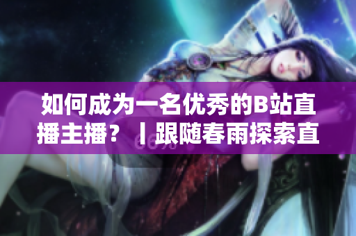 如何成为一名优秀的B站直播主播？丨跟随春雨探索直播技巧