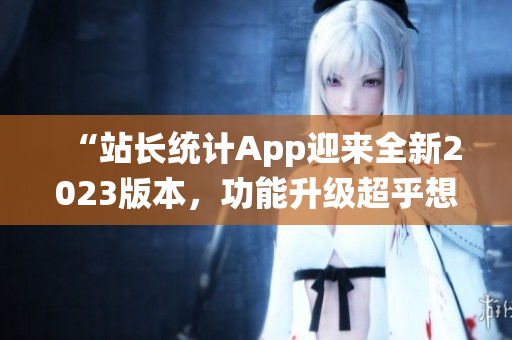 “站长统计App迎来全新2023版本，功能升级超乎想象！”